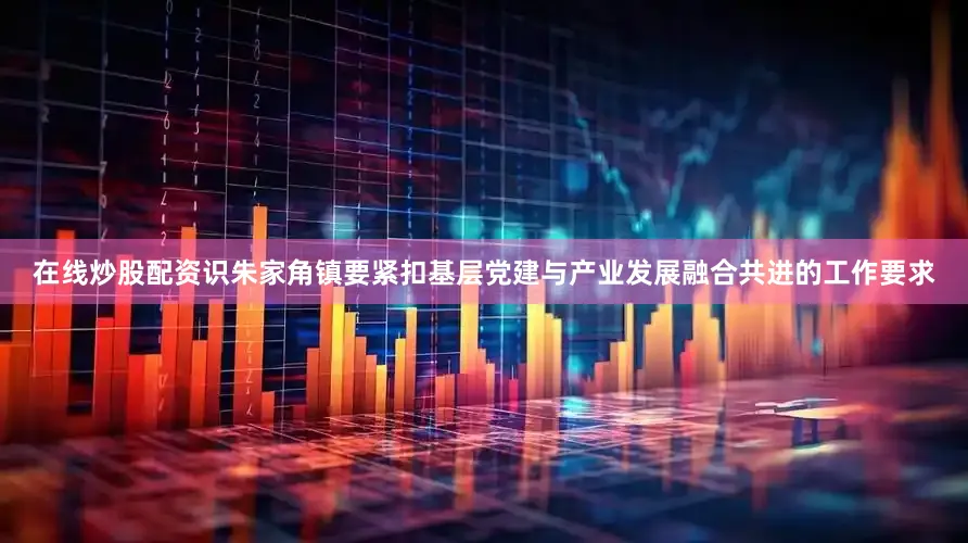 在线炒股配资识朱家角镇要紧扣基层党建与产业发展融合共进的工作要求