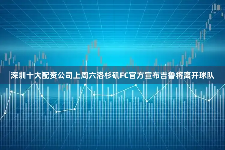 深圳十大配资公司上周六洛杉矶FC官方宣布吉鲁将离开球队