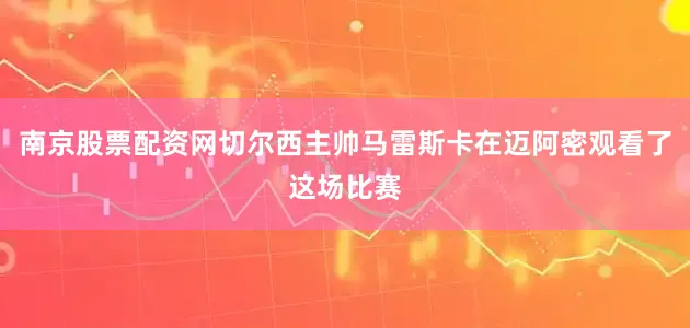 南京股票配资网切尔西主帅马雷斯卡在迈阿密观看了这场比赛