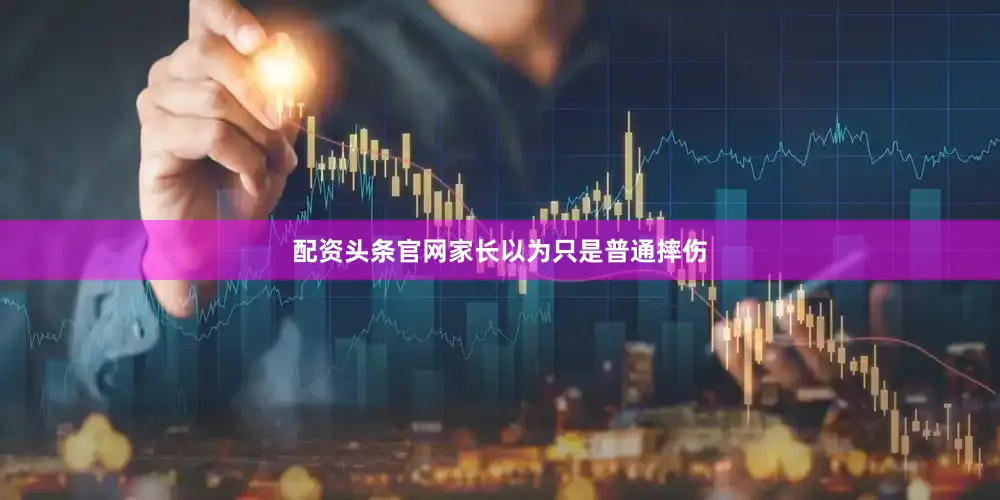 配资头条官网家长以为只是普通摔伤