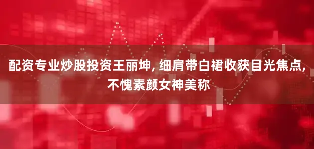 配资专业炒股投资王丽坤, 细肩带白裙收获目光焦点, 不愧素颜女神美称