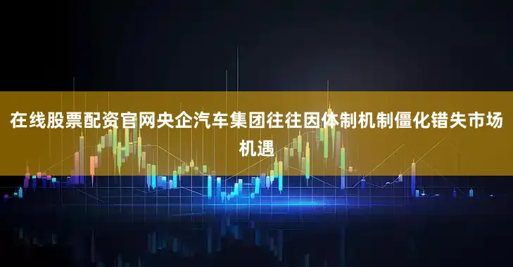 在线股票配资官网央企汽车集团往往因体制机制僵化错失市场机遇
