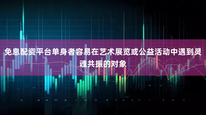 免息配资平台单身者容易在艺术展览或公益活动中遇到灵魂共振的对象