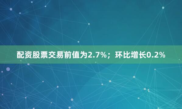 配资股票交易前值为2.7%；环比增长0.2%