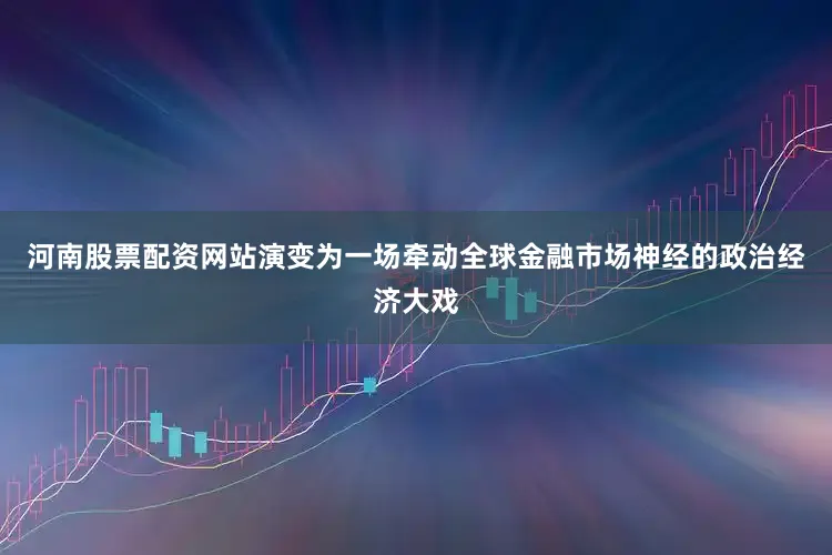 河南股票配资网站演变为一场牵动全球金融市场神经的政治经济大戏