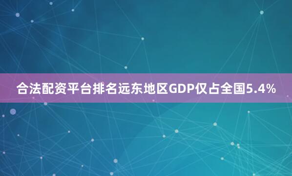 合法配资平台排名远东地区GDP仅占全国5.4%