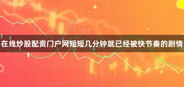 在线炒股配资门户网短短几分钟就已经被快节奏的剧情