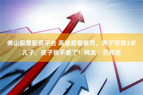佛山股票配资平台 高速超载被罚，男子怒摔3岁儿子，孩子我不要了！网友：罚死他