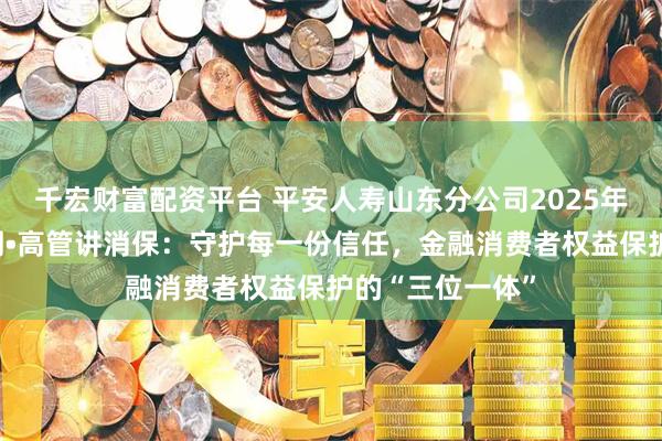 千宏财富配资平台 平安人寿山东分公司2025年金融教育宣传周•高管讲消保：守护每一份信任，金融消费者权益保护的“三位一体”