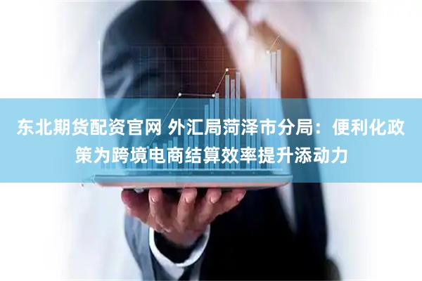 东北期货配资官网 外汇局菏泽市分局：便利化政策为跨境电商结算效率提升添动力
