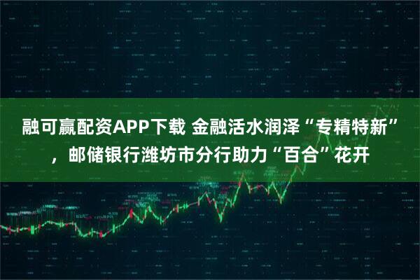 融可赢配资APP下载 金融活水润泽“专精特新”，邮储银行潍坊市分行助力“百合”花开