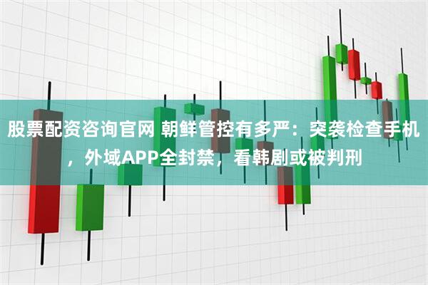 股票配资咨询官网 朝鲜管控有多严：突袭检查手机，外域APP全封禁，看韩剧或被判刑
