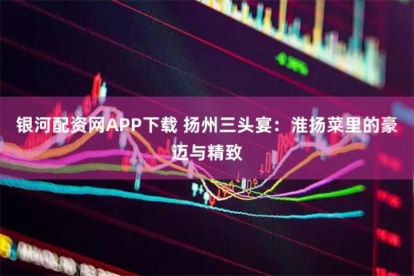 银河配资网APP下载 扬州三头宴：淮扬菜里的豪迈与精致