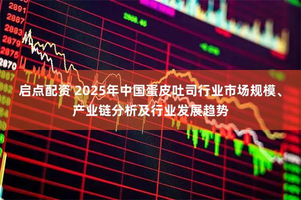 启点配资 2025年中国蛋皮吐司行业市场规模、产业链分析及行业发展趋势
