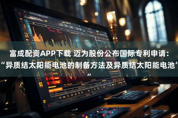 富成配资APP下载 迈为股份公布国际专利申请：“异质结太阳能电池的制备方法及异质结太阳能电池”