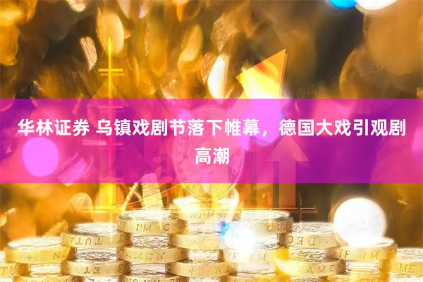 华林证券 乌镇戏剧节落下帷幕，德国大戏引观剧高潮