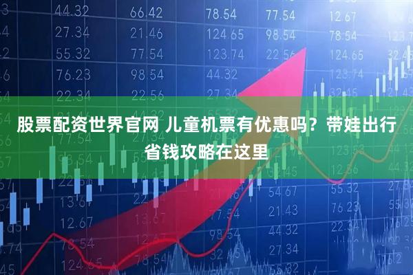 股票配资世界官网 儿童机票有优惠吗？带娃出行省钱攻略在这里