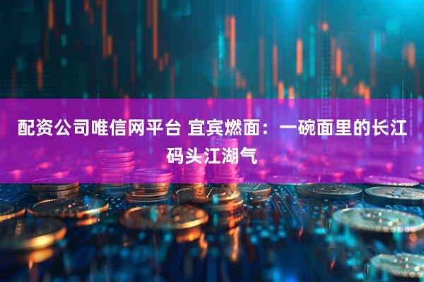配资公司唯信网平台 宜宾燃面：一碗面里的长江码头江湖气
