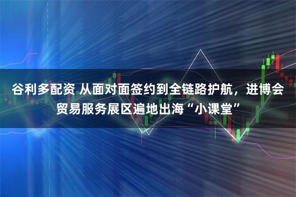 谷利多配资 从面对面签约到全链路护航，进博会贸易服务展区遍地出海“小课堂”
