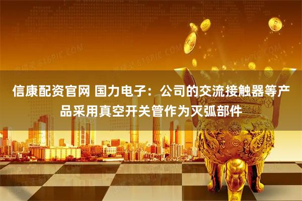信康配资官网 国力电子：公司的交流接触器等产品采用真空开关管作为灭弧部件
