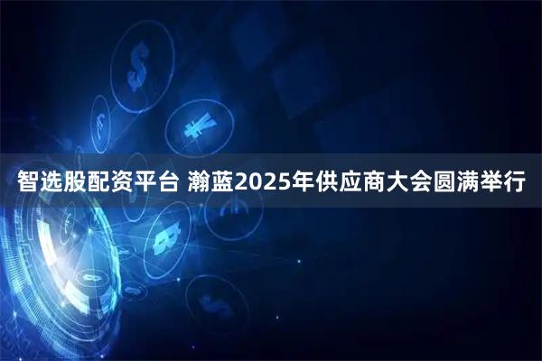 智选股配资平台 瀚蓝2025年供应商大会圆满举行
