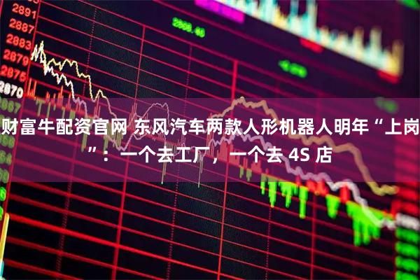 财富牛配资官网 东风汽车两款人形机器人明年“上岗”：一个去工厂，一个去 4S 店
