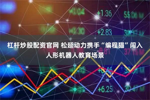 杠杆炒股配资官网 松延动力携手“编程猫”闯入人形机器人教育场景
