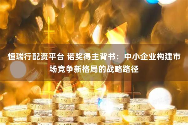恒瑞行配资平台 诺奖得主背书：中小企业构建市场竞争新格局的战略路径