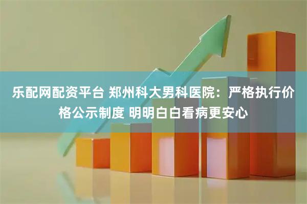 乐配网配资平台 郑州科大男科医院：严格执行价格公示制度 明明白白看病更安心