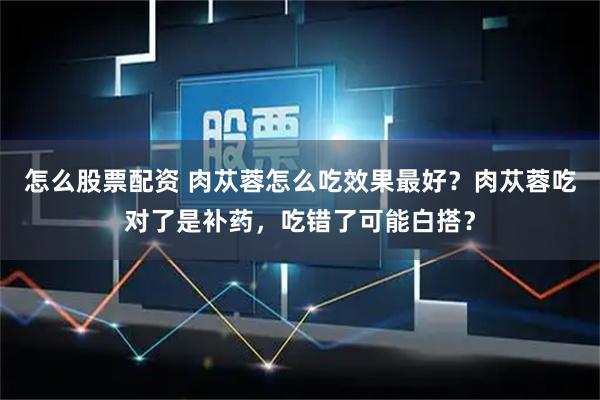 怎么股票配资 肉苁蓉怎么吃效果最好？肉苁蓉吃对了是补药，吃错了可能白搭？