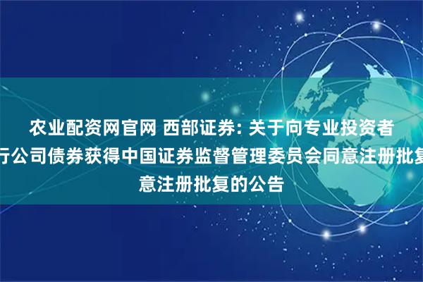 农业配资网官网 西部证券: 关于向专业投资者公开发行公司债券获得中国证券监督管理委员会同意注册批复的公告