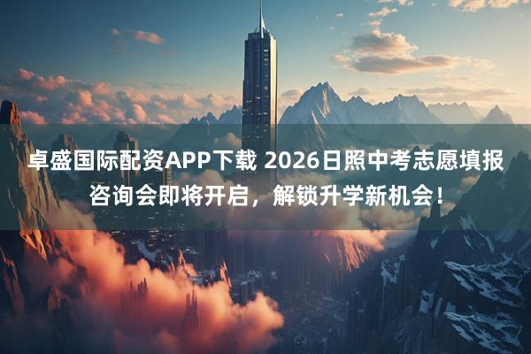 卓盛国际配资APP下载 2026日照中考志愿填报咨询会即将开启，解锁升学新机会！