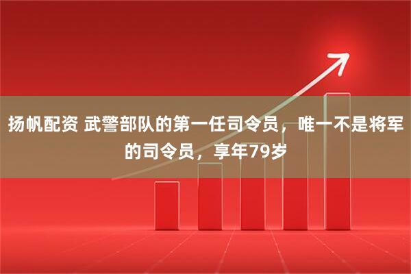 扬帆配资 武警部队的第一任司令员，唯一不是将军的司令员，享年79岁